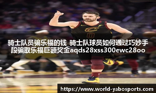 骑士队员骗乐福的钱_骑士队球员如何通过巧妙手段骗取乐福巨额奖金aqds28xss300ewc28ooiu300